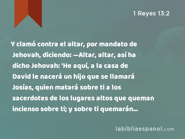 Y clamó contra el altar, por mandato de Jehovah, diciendo: —Altar, altar, así ha dicho Jehovah: 'He aquí, a la casa de David le nacerá un hijo que se llamará Josías, quien matará sobre ti a los sacerdotes de los lugares altos que queman incienso sobre ti; y sobre ti quemarán huesos de hombres.' - 1 Reyes 13:2