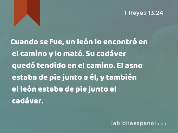 Cuando se fue, un león lo encontró en el camino y lo mató. Su cadáver quedó tendido en el camino. El asno estaba de pie junto a él, y también el león estaba de pie junto al cadáver. - 1 Reyes 13:24