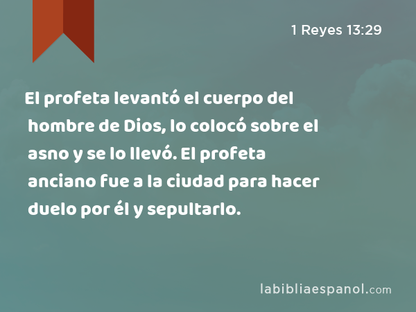 El profeta levantó el cuerpo del hombre de Dios, lo colocó sobre el asno y se lo llevó. El profeta anciano fue a la ciudad para hacer duelo por él y sepultarlo. - 1 Reyes 13:29