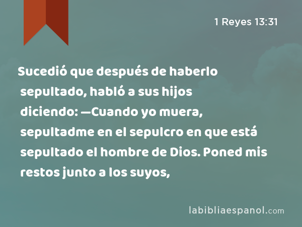 Sucedió que después de haberlo sepultado, habló a sus hijos diciendo: —Cuando yo muera, sepultadme en el sepulcro en que está sepultado el hombre de Dios. Poned mis restos junto a los suyos, - 1 Reyes 13:31