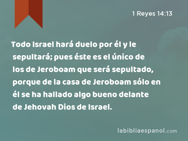 Todo Israel hará duelo por él y le sepultará; pues éste es el único de los de Jeroboam que será sepultado, porque de la casa de Jeroboam sólo en él se ha hallado algo bueno delante de Jehovah Dios de Israel. - 1 Reyes 14:13