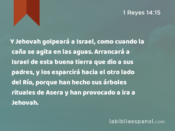 Y Jehovah golpeará a Israel, como cuando la caña se agita en las aguas. Arrancará a Israel de esta buena tierra que dio a sus padres, y los esparcirá hacia el otro lado del Río, porque han hecho sus árboles rituales de Asera y han provocado a ira a Jehovah. - 1 Reyes 14:15