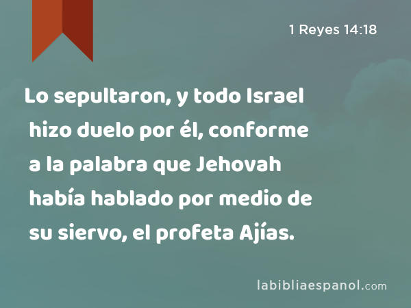 Lo sepultaron, y todo Israel hizo duelo por él, conforme a la palabra que Jehovah había hablado por medio de su siervo, el profeta Ajías. - 1 Reyes 14:18