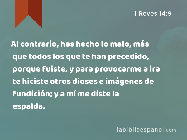 Al contrario, has hecho lo malo, más que todos los que te han precedido, porque fuiste, y para provocarme a ira te hiciste otros dioses e imágenes de fundición; y a mí me diste la espalda. - 1 Reyes 14:9