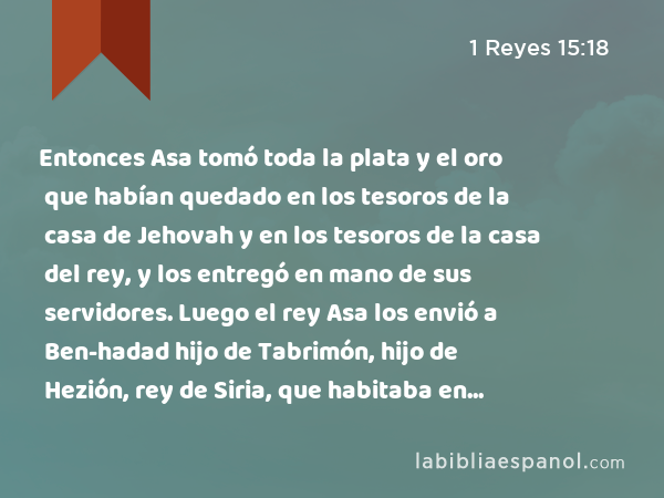 Entonces Asa tomó toda la plata y el oro que habían quedado en los tesoros de la casa de Jehovah y en los tesoros de la casa del rey, y los entregó en mano de sus servidores. Luego el rey Asa los envió a Ben-hadad hijo de Tabrimón, hijo de Hezión, rey de Siria, que habitaba en Damasco, diciendo: - 1 Reyes 15:18