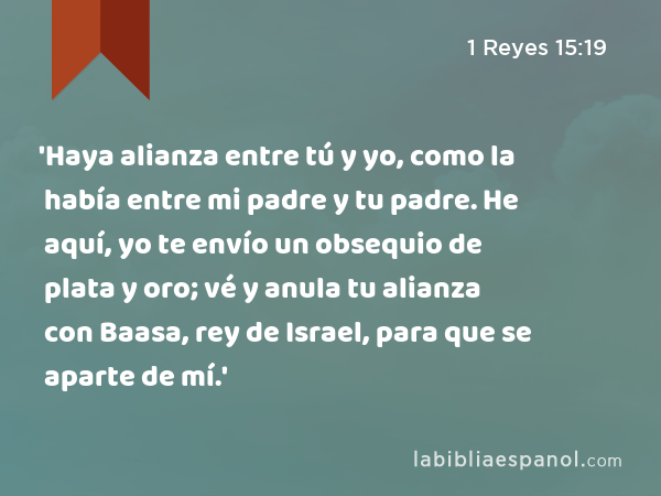 'Haya alianza entre tú y yo, como la había entre mi padre y tu padre. He aquí, yo te envío un obsequio de plata y oro; vé y anula tu alianza con Baasa, rey de Israel, para que se aparte de mí.' - 1 Reyes 15:19