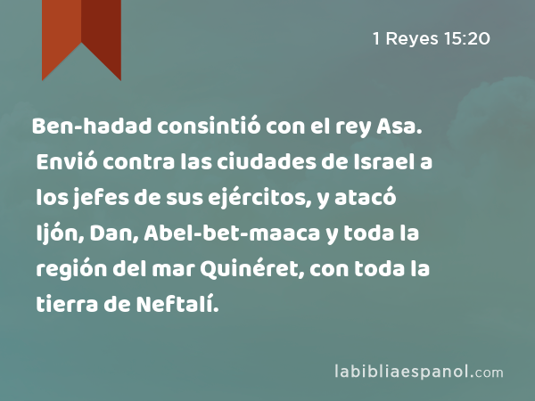 Ben-hadad consintió con el rey Asa. Envió contra las ciudades de Israel a los jefes de sus ejércitos, y atacó Ijón, Dan, Abel-bet-maaca y toda la región del mar Quinéret, con toda la tierra de Neftalí. - 1 Reyes 15:20