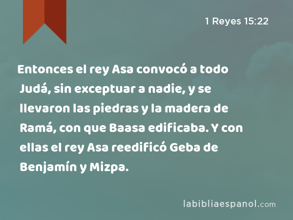 Entonces el rey Asa convocó a todo Judá, sin exceptuar a nadie, y se llevaron las piedras y la madera de Ramá, con que Baasa edificaba. Y con ellas el rey Asa reedificó Geba de Benjamín y Mizpa. - 1 Reyes 15:22