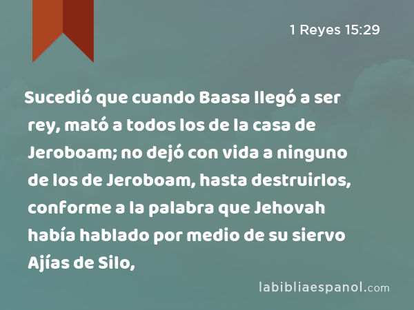 Sucedió que cuando Baasa llegó a ser rey, mató a todos los de la casa de Jeroboam; no dejó con vida a ninguno de los de Jeroboam, hasta destruirlos, conforme a la palabra que Jehovah había hablado por medio de su siervo Ajías de Silo, - 1 Reyes 15:29