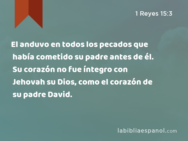 El anduvo en todos los pecados que había cometido su padre antes de él. Su corazón no fue íntegro con Jehovah su Dios, como el corazón de su padre David. - 1 Reyes 15:3