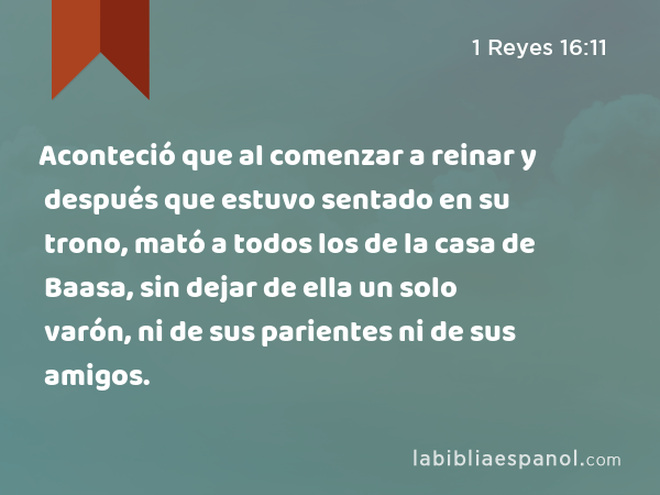 Aconteció que al comenzar a reinar y después que estuvo sentado en su trono, mató a todos los de la casa de Baasa, sin dejar de ella un solo varón, ni de sus parientes ni de sus amigos. - 1 Reyes 16:11