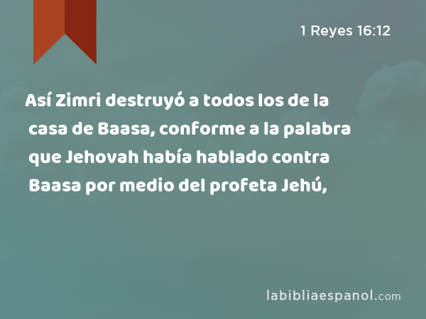 Así Zimri destruyó a todos los de la casa de Baasa, conforme a la palabra que Jehovah había hablado contra Baasa por medio del profeta Jehú, - 1 Reyes 16:12