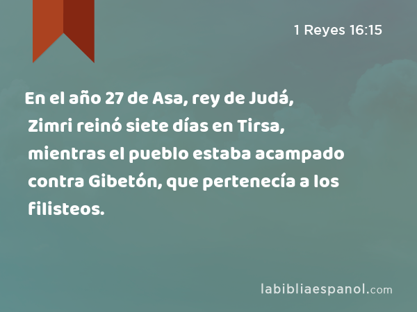 En el año 27 de Asa, rey de Judá, Zimri reinó siete días en Tirsa, mientras el pueblo estaba acampado contra Gibetón, que pertenecía a los filisteos. - 1 Reyes 16:15