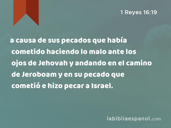 a causa de sus pecados que había cometido haciendo lo malo ante los ojos de Jehovah y andando en el camino de Jeroboam y en su pecado que cometió e hizo pecar a Israel. - 1 Reyes 16:19