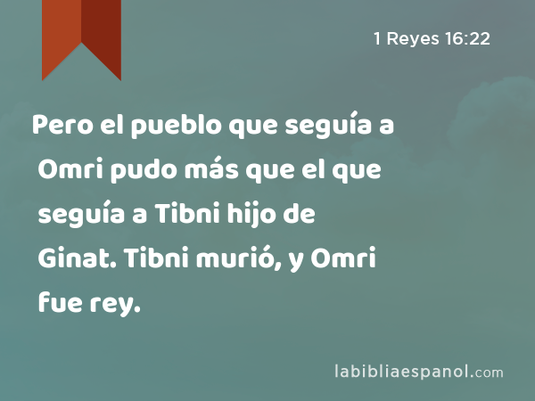 Pero el pueblo que seguía a Omri pudo más que el que seguía a Tibni hijo de Ginat. Tibni murió, y Omri fue rey. - 1 Reyes 16:22