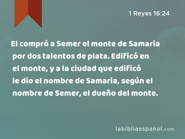 El compró a Semer el monte de Samaria por dos talentos de plata. Edificó en el monte, y a la ciudad que edificó le dio el nombre de Samaria, según el nombre de Semer, el dueño del monte. - 1 Reyes 16:24