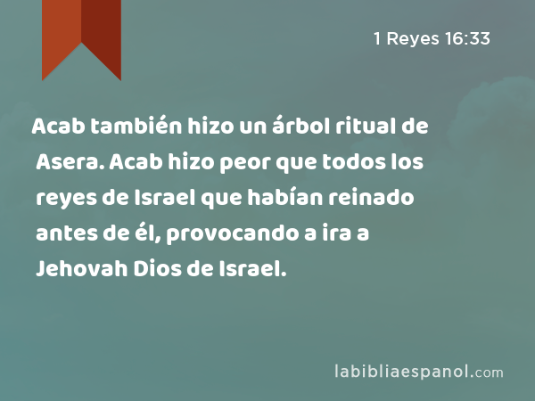 Acab también hizo un árbol ritual de Asera. Acab hizo peor que todos los reyes de Israel que habían reinado antes de él, provocando a ira a Jehovah Dios de Israel. - 1 Reyes 16:33