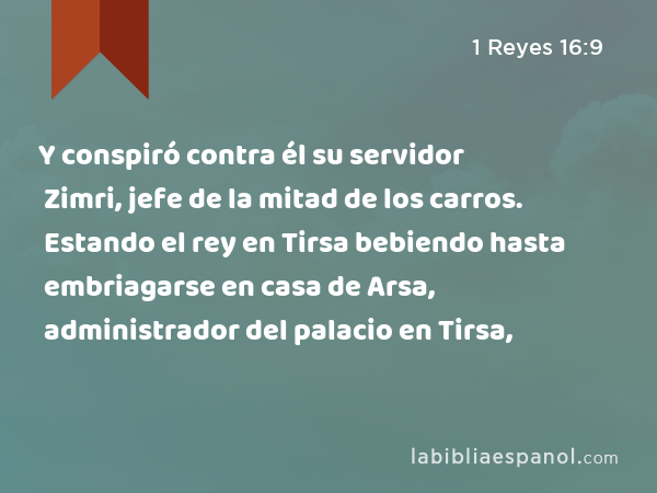 Y conspiró contra él su servidor Zimri, jefe de la mitad de los carros. Estando el rey en Tirsa bebiendo hasta embriagarse en casa de Arsa, administrador del palacio en Tirsa, - 1 Reyes 16:9