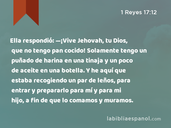 Ella respondió: —¡Vive Jehovah, tu Dios, que no tengo pan cocido! Solamente tengo un puñado de harina en una tinaja y un poco de aceite en una botella. Y he aquí que estaba recogiendo un par de leños, para entrar y prepararlo para mí y para mi hijo, a fin de que lo comamos y muramos. - 1 Reyes 17:12