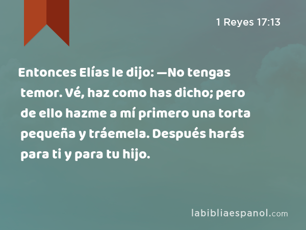 Entonces Elías le dijo: —No tengas temor. Vé, haz como has dicho; pero de ello hazme a mí primero una torta pequeña y tráemela. Después harás para ti y para tu hijo. - 1 Reyes 17:13