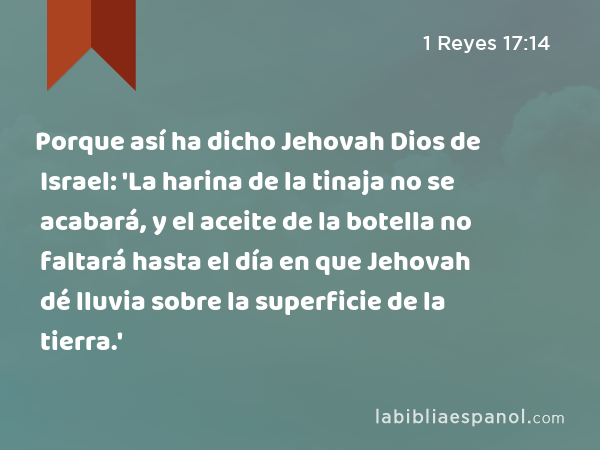 Porque así ha dicho Jehovah Dios de Israel: 'La harina de la tinaja no se acabará, y el aceite de la botella no faltará hasta el día en que Jehovah dé lluvia sobre la superficie de la tierra.' - 1 Reyes 17:14