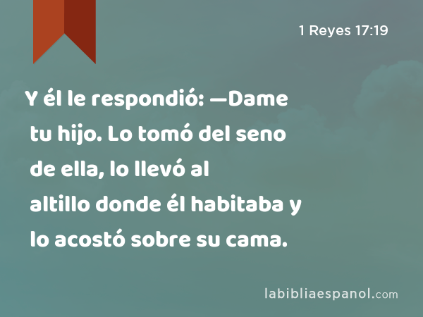 Y él le respondió: —Dame tu hijo. Lo tomó del seno de ella, lo llevó al altillo donde él habitaba y lo acostó sobre su cama. - 1 Reyes 17:19