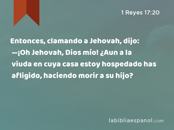 Entonces, clamando a Jehovah, dijo: —¡Oh Jehovah, Dios mío! ¿Aun a la viuda en cuya casa estoy hospedado has afligido, haciendo morir a su hijo? - 1 Reyes 17:20