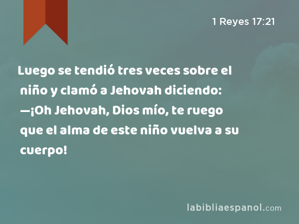 Luego se tendió tres veces sobre el niño y clamó a Jehovah diciendo: —¡Oh Jehovah, Dios mío, te ruego que el alma de este niño vuelva a su cuerpo! - 1 Reyes 17:21