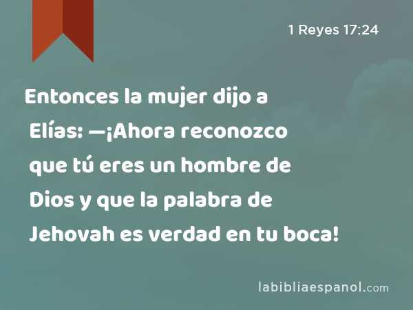 Entonces la mujer dijo a Elías: —¡Ahora reconozco que tú eres un hombre de Dios y que la palabra de Jehovah es verdad en tu boca! - 1 Reyes 17:24