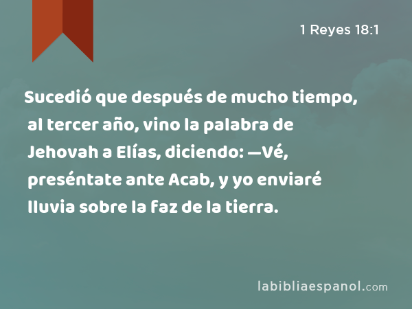 Sucedió que después de mucho tiempo, al tercer año, vino la palabra de Jehovah a Elías, diciendo: —Vé, preséntate ante Acab, y yo enviaré lluvia sobre la faz de la tierra. - 1 Reyes 18:1