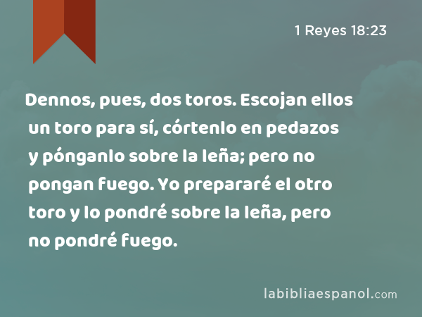 Dennos, pues, dos toros. Escojan ellos un toro para sí, córtenlo en pedazos y pónganlo sobre la leña; pero no pongan fuego. Yo prepararé el otro toro y lo pondré sobre la leña, pero no pondré fuego. - 1 Reyes 18:23