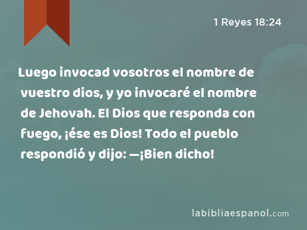 Luego invocad vosotros el nombre de vuestro dios, y yo invocaré el nombre de Jehovah. El Dios que responda con fuego, ¡ése es Dios! Todo el pueblo respondió y dijo: —¡Bien dicho! - 1 Reyes 18:24