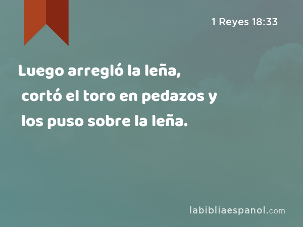 Luego arregló la leña, cortó el toro en pedazos y los puso sobre la leña. - 1 Reyes 18:33