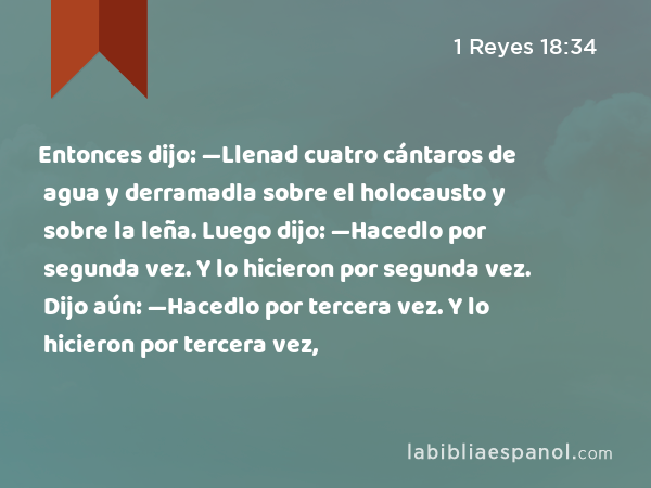 Entonces dijo: —Llenad cuatro cántaros de agua y derramadla sobre el holocausto y sobre la leña. Luego dijo: —Hacedlo por segunda vez. Y lo hicieron por segunda vez. Dijo aún: —Hacedlo por tercera vez. Y lo hicieron por tercera vez, - 1 Reyes 18:34