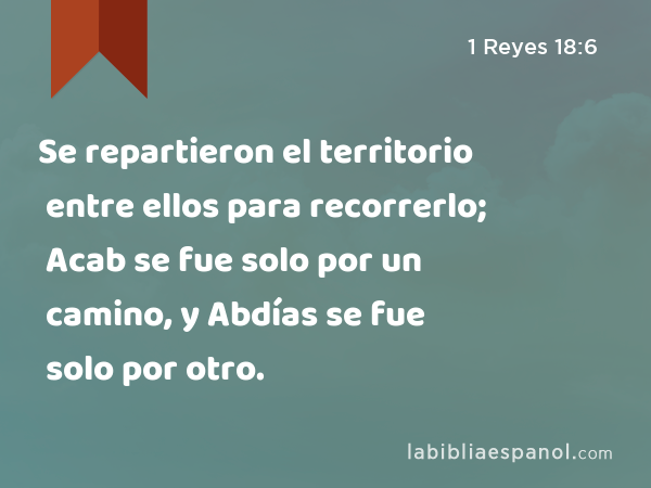 Se repartieron el territorio entre ellos para recorrerlo; Acab se fue solo por un camino, y Abdías se fue solo por otro. - 1 Reyes 18:6