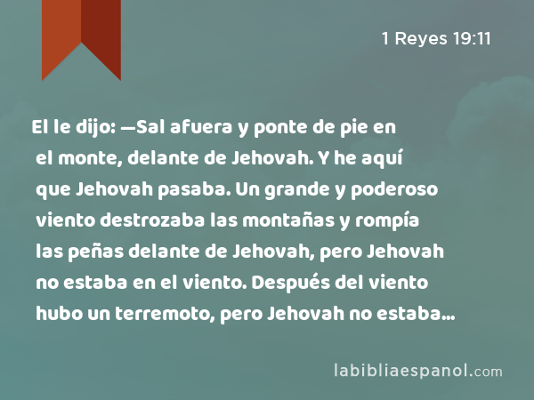 El le dijo: —Sal afuera y ponte de pie en el monte, delante de Jehovah. Y he aquí que Jehovah pasaba. Un grande y poderoso viento destrozaba las montañas y rompía las peñas delante de Jehovah, pero Jehovah no estaba en el viento. Después del viento hubo un terremoto, pero Jehovah no estaba en el terremoto. - 1 Reyes 19:11