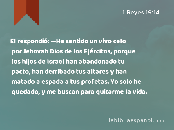 El respondió: —He sentido un vivo celo por Jehovah Dios de los Ejércitos, porque los hijos de Israel han abandonado tu pacto, han derribado tus altares y han matado a espada a tus profetas. Yo solo he quedado, y me buscan para quitarme la vida. - 1 Reyes 19:14