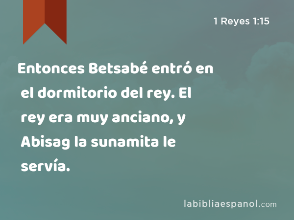 Entonces Betsabé entró en el dormitorio del rey. El rey era muy anciano, y Abisag la sunamita le servía. - 1 Reyes 1:15