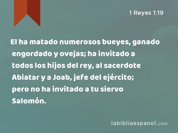 El ha matado numerosos bueyes, ganado engordado y ovejas; ha invitado a todos los hijos del rey, al sacerdote Abiatar y a Joab, jefe del ejército; pero no ha invitado a tu siervo Salomón. - 1 Reyes 1:19