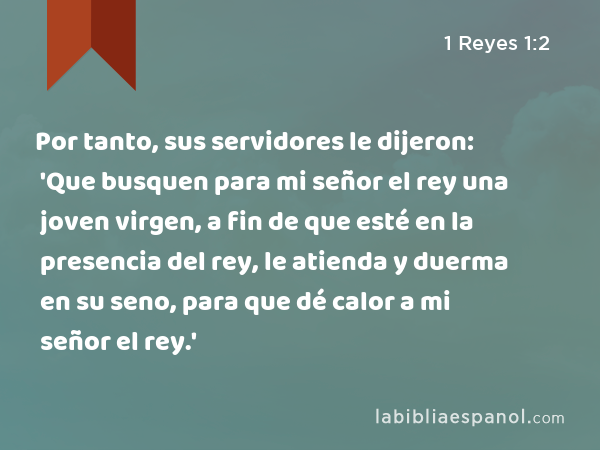 Por tanto, sus servidores le dijeron: 'Que busquen para mi señor el rey una joven virgen, a fin de que esté en la presencia del rey, le atienda y duerma en su seno, para que dé calor a mi señor el rey.' - 1 Reyes 1:2