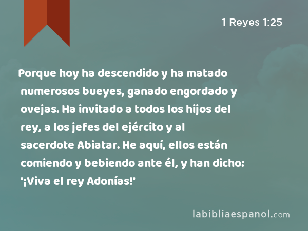 Porque hoy ha descendido y ha matado numerosos bueyes, ganado engordado y ovejas. Ha invitado a todos los hijos del rey, a los jefes del ejército y al sacerdote Abiatar. He aquí, ellos están comiendo y bebiendo ante él, y han dicho: '¡Viva el rey Adonías!' - 1 Reyes 1:25