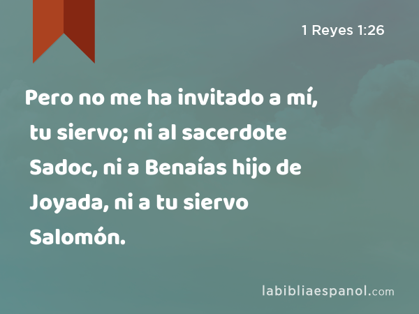 Pero no me ha invitado a mí, tu siervo; ni al sacerdote Sadoc, ni a Benaías hijo de Joyada, ni a tu siervo Salomón. - 1 Reyes 1:26