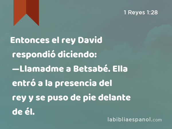 Entonces el rey David respondió diciendo: —Llamadme a Betsabé. Ella entró a la presencia del rey y se puso de pie delante de él. - 1 Reyes 1:28