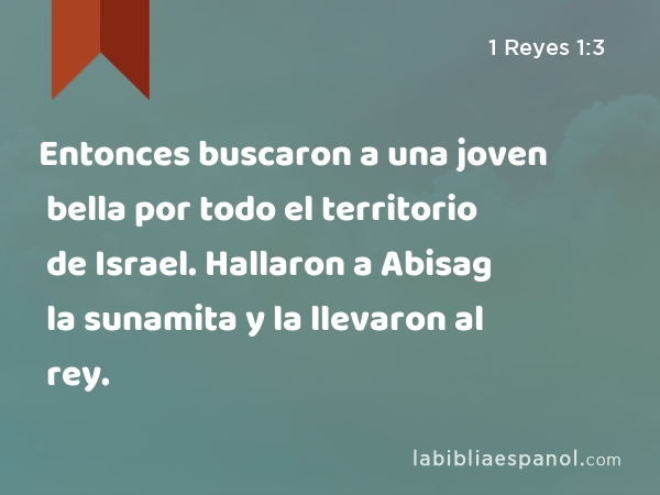 Entonces buscaron a una joven bella por todo el territorio de Israel. Hallaron a Abisag la sunamita y la llevaron al rey. - 1 Reyes 1:3