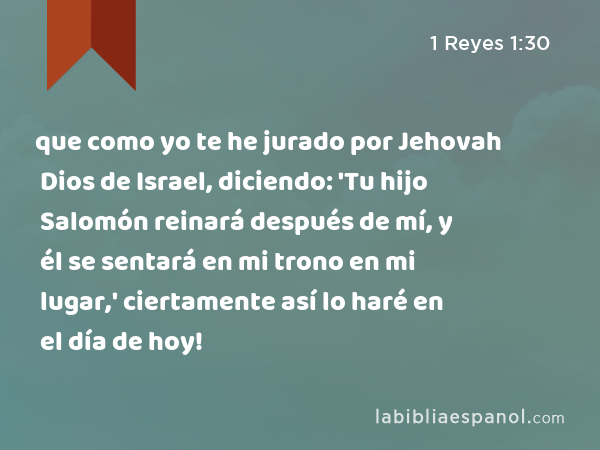 que como yo te he jurado por Jehovah Dios de Israel, diciendo: 'Tu hijo Salomón reinará después de mí, y él se sentará en mi trono en mi lugar,' ciertamente así lo haré en el día de hoy! - 1 Reyes 1:30