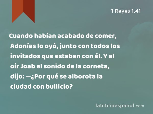 Cuando habían acabado de comer, Adonías lo oyó, junto con todos los invitados que estaban con él. Y al oír Joab el sonido de la corneta, dijo: —¿Por qué se alborota la ciudad con bullicio? - 1 Reyes 1:41