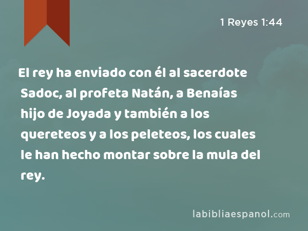 El rey ha enviado con él al sacerdote Sadoc, al profeta Natán, a Benaías hijo de Joyada y también a los quereteos y a los peleteos, los cuales le han hecho montar sobre la mula del rey. - 1 Reyes 1:44