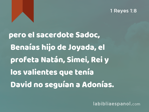 pero el sacerdote Sadoc, Benaías hijo de Joyada, el profeta Natán, Simei, Rei y los valientes que tenía David no seguían a Adonías. - 1 Reyes 1:8