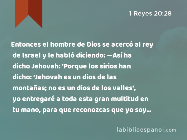 Entonces el hombre de Dios se acercó al rey de Israel y le habló diciendo: —Así ha dicho Jehovah: 'Porque los sirios han dicho: ‘Jehovah es un dios de las montañas; no es un dios de los valles’, yo entregaré a toda esta gran multitud en tu mano, para que reconozcas que yo soy Jehovah.' - 1 Reyes 20:28