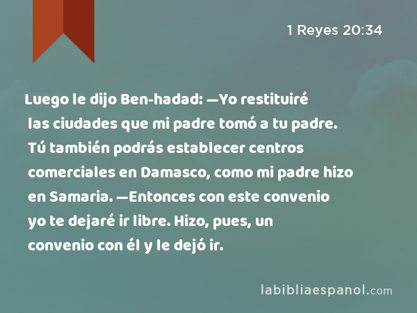 Luego le dijo Ben-hadad: —Yo restituiré las ciudades que mi padre tomó a tu padre. Tú también podrás establecer centros comerciales en Damasco, como mi padre hizo en Samaria. —Entonces con este convenio yo te dejaré ir libre. Hizo, pues, un convenio con él y le dejó ir. - 1 Reyes 20:34